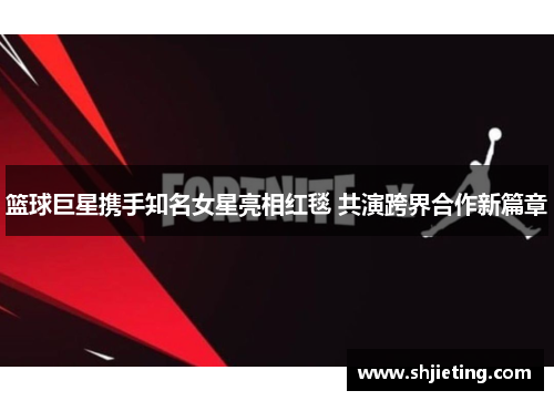 篮球巨星携手知名女星亮相红毯 共演跨界合作新篇章